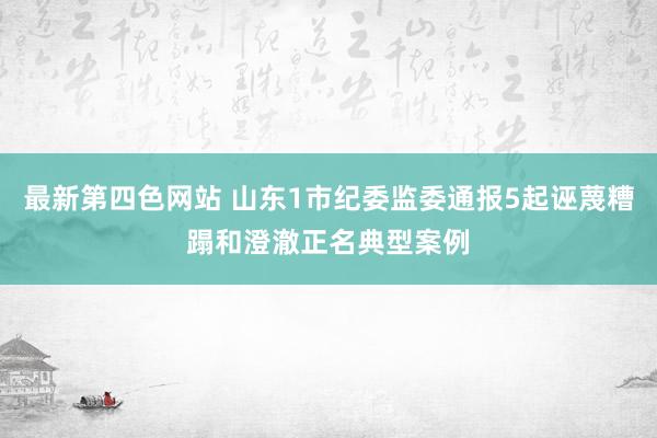 最新第四色网站 山东1市纪委监委通报5起诬蔑糟蹋和澄澈正名典型案例