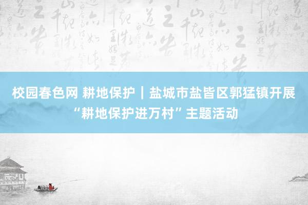 校园春色网 耕地保护｜盐城市盐皆区郭猛镇开展“耕地保护进万村”主题活动