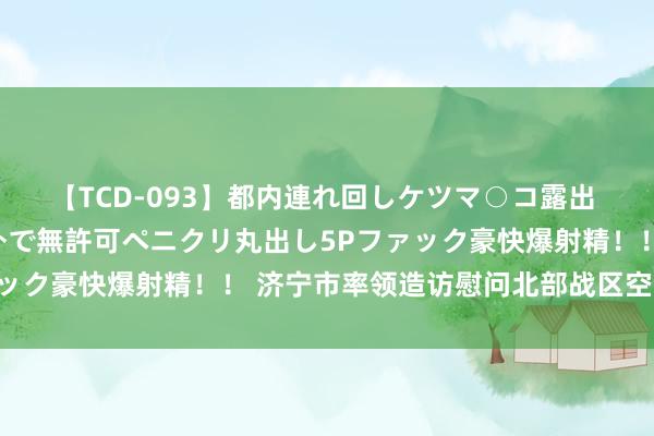 【TCD-093】都内連れ回しケツマ○コ露出 ド変態ニューハーフ野外で無許可ペニクリ丸出し5Pファック豪快爆射精！！ 济宁市率领造访慰问北部战区空军某部