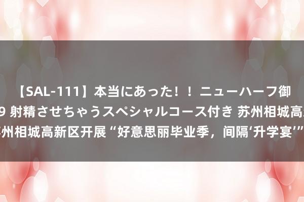 【SAL-111】本当にあった！！ニューハーフ御用達 性感エステサロン 9 射精させちゃうスペシャルコース付き 苏州相城高新区开展“好意思丽毕业季，间隔‘升学宴’”改俗迁风主题步履