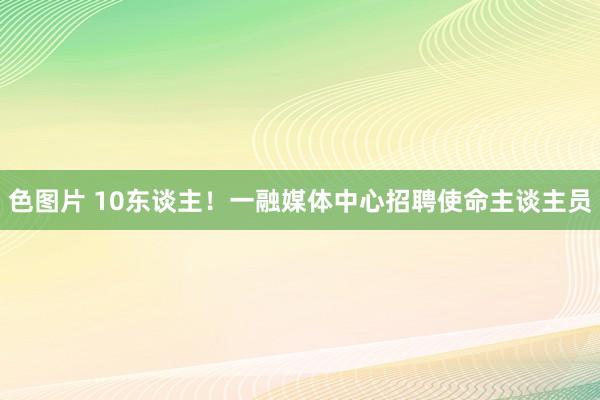 色图片 10东谈主！一融媒体中心招聘使命主谈主员