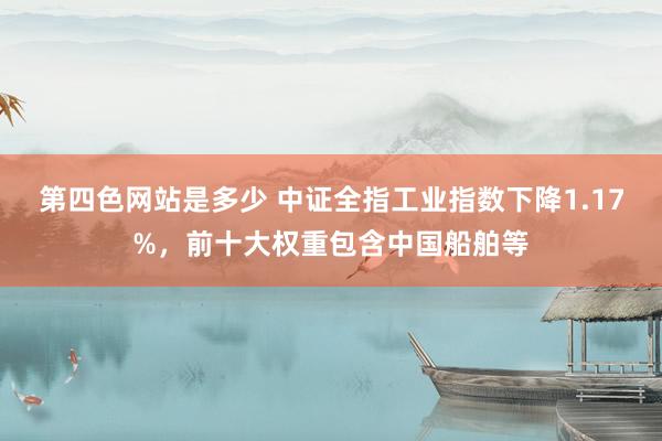 第四色网站是多少 中证全指工业指数下降1.17%，前十大权重包含中国船舶等