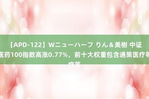 【APD-122】Wニューハーフ りん＆美樹 中证医药100指数高涨0.77%，前十大权重包含通策医疗等