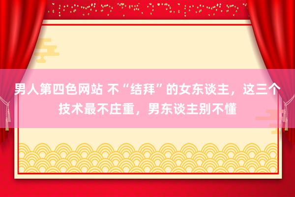 男人第四色网站 不“结拜”的女东谈主，这三个技术最不庄重，男东谈主别不懂