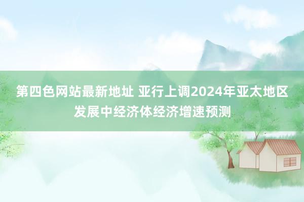 第四色网站最新地址 亚行上调2024年亚太地区发展中经济体经济增速预测