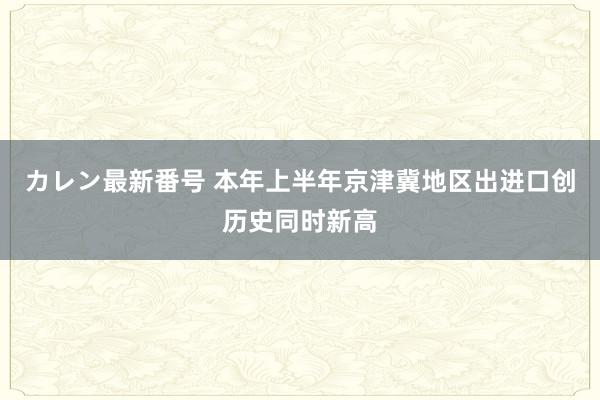 カレン最新番号 本年上半年京津冀地区出进口创历史同时新高