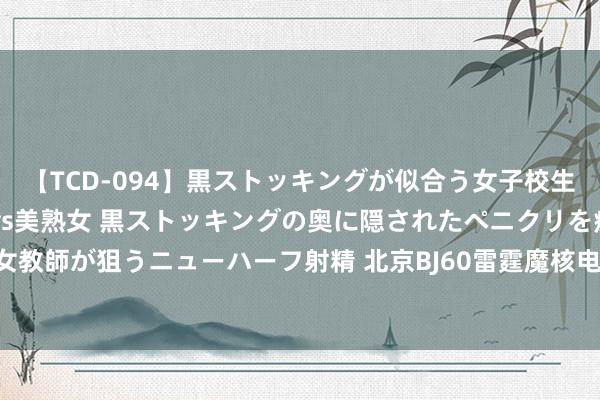 【TCD-094】黒ストッキングが似合う女子校生は美脚ニューハーフ 5 vs美熟女 黒ストッキングの奥に隠されたペニクリを痴女教師が狙うニューハーフ射精 北京BJ60雷霆魔核电驱版官图发布 搭增程式混动系统