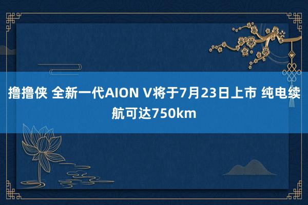 撸撸侠 全新一代AION V将于7月23日上市 纯电续航可达750km