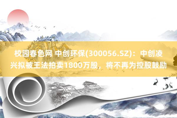 校园春色网 中创环保(300056.SZ)：中创凌兴拟被王法拍卖1800万股，将不再为控股鼓励