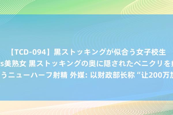 【TCD-094】黒ストッキングが似合う女子校生は美脚ニューハーフ 5 vs美熟女 黒ストッキングの奥に隠されたペニクリを痴女教師が狙うニューハーフ射精 外媒: 以财政部长称“让200万加沙东谈主饿死合理且相宜谈德”， 激勉争议