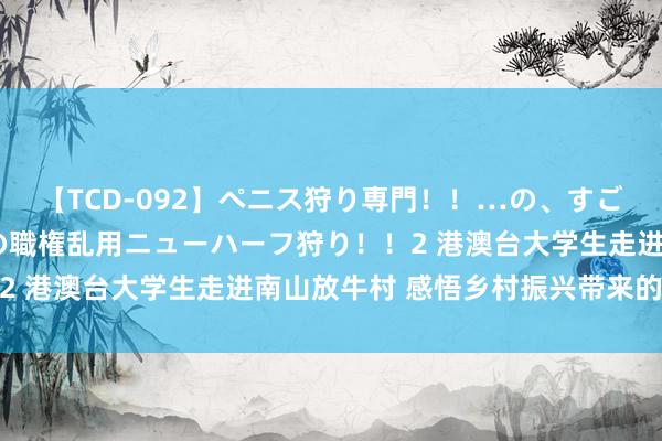 【TCD-092】ペニス狩り専門！！…の、すごい痴女万引きGメン達の職権乱用ニューハーフ狩り！！2 港澳台大学生走进南山放牛村 感悟乡村振兴带来的变化