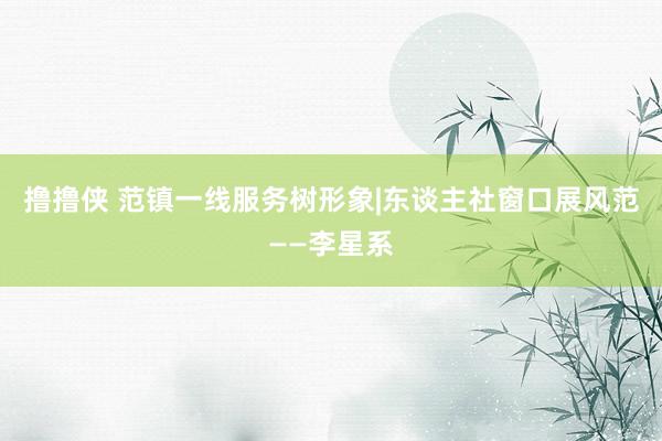 撸撸侠 范镇一线服务树形象|东谈主社窗口展风范——李星系