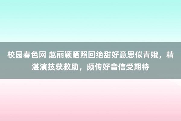 校园春色网 赵丽颖晒照回绝甜好意思似青娥，精湛演技获救助，频传好音信受期待