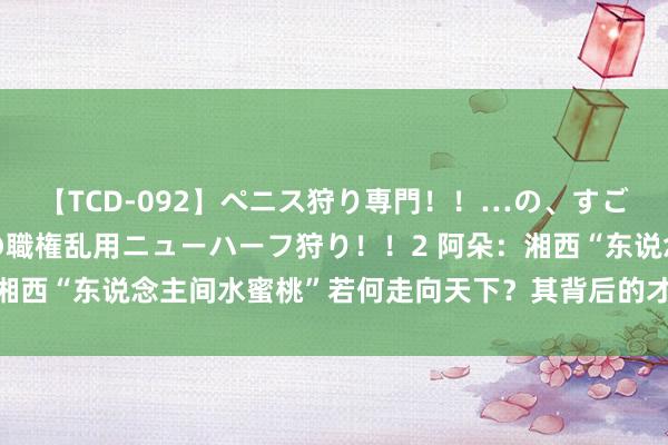 【TCD-092】ペニス狩り専門！！…の、すごい痴女万引きGメン達の職権乱用ニューハーフ狩り！！2 阿朵：湘西“东说念主间水蜜桃”若何走向天下？其背后的才华与魔力之谜