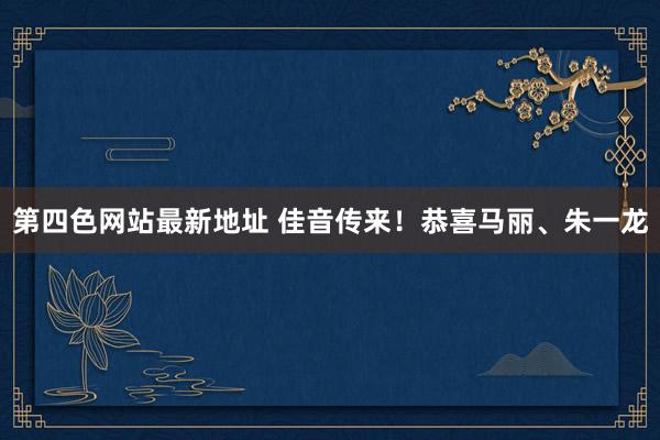 第四色网站最新地址 佳音传来！恭喜马丽、朱一龙