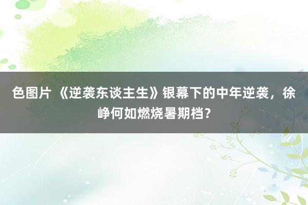 色图片 《逆袭东谈主生》银幕下的中年逆袭，徐峥何如燃烧暑期档？