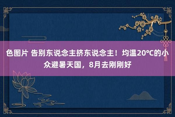 色图片 告别东说念主挤东说念主！均温20℃的小众避暑天国，8月去刚刚好