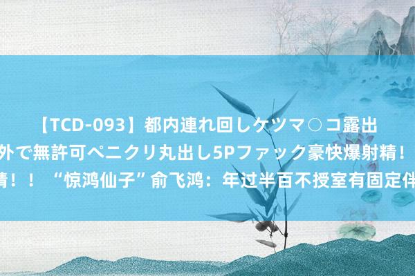 【TCD-093】都内連れ回しケツマ○コ露出 ド変態ニューハーフ野外で無許可ペニクリ丸出し5Pファック豪快爆射精！！ “惊鸿仙子”俞飞鸿：年过半百不授室有固定伴侣，曾被问秘密问题