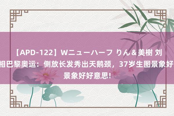 【APD-122】Wニューハーフ りん＆美樹 刘诗诗亮相巴黎奥运：侧放长发秀出天鹅颈，37岁生图景象好好意思!