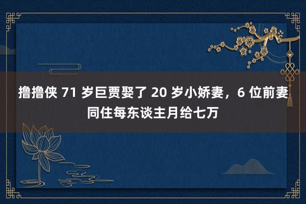 撸撸侠 71 岁巨贾娶了 20 岁小娇妻，6 位前妻同住每东谈主月给七万