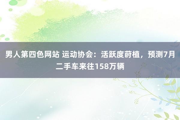 男人第四色网站 运动协会：活跃度莳植，预测7月二手车来往158万辆