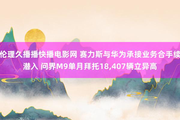 伦理久播播快播电影网 赛力斯与华为承接业务合手续潜入 问界M9单月拜托18，407辆立异高