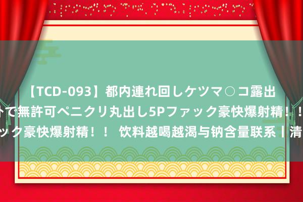 【TCD-093】都内連れ回しケツマ○コ露出 ド変態ニューハーフ野外で無許可ペニクリ丸出し5Pファック豪快爆射精！！ 饮料越喝越渴与钠含量联系丨清冷一夏