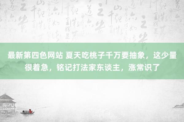 最新第四色网站 夏天吃桃子千万要抽象，这少量很着急，铭记打法家东谈主，涨常识了