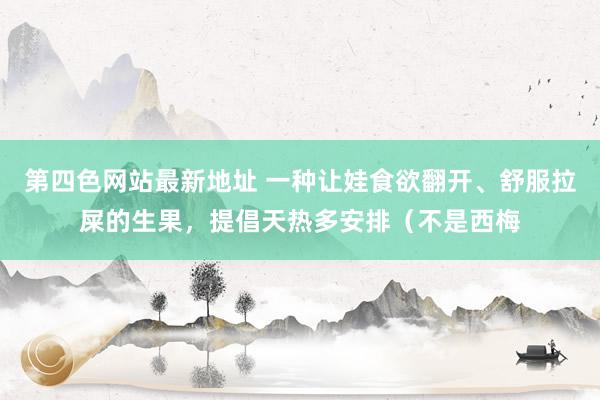 第四色网站最新地址 一种让娃食欲翻开、舒服拉屎的生果，提倡天热多安排（不是西梅