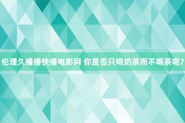 伦理久播播快播电影网 你是否只喝奶茶而不喝茶呢？