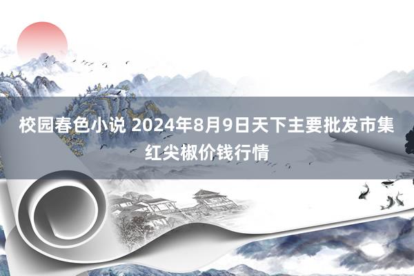 校园春色小说 2024年8月9日天下主要批发市集红尖椒价钱行情