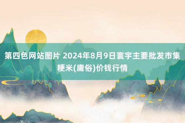 第四色网站图片 2024年8月9日寰宇主要批发市集粳米(庸俗)价钱行情