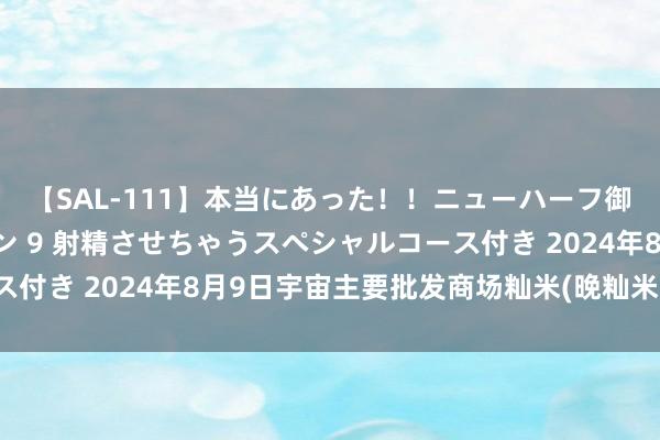 【SAL-111】本当にあった！！ニューハーフ御用達 性感エステサロン 9 射精させちゃうスペシャルコース付き 2024年8月9日宇宙主要批发商场籼米(晚籼米)价钱行情