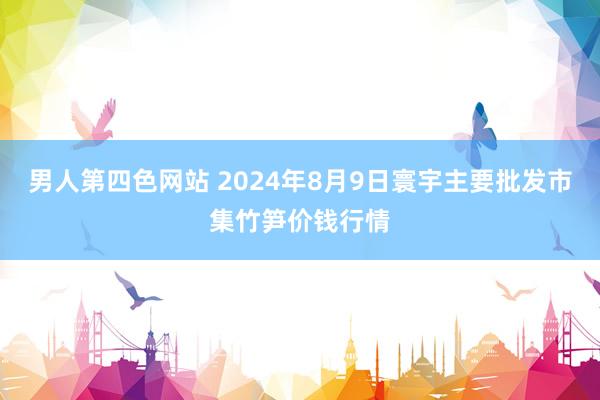 男人第四色网站 2024年8月9日寰宇主要批发市集竹笋价钱行情