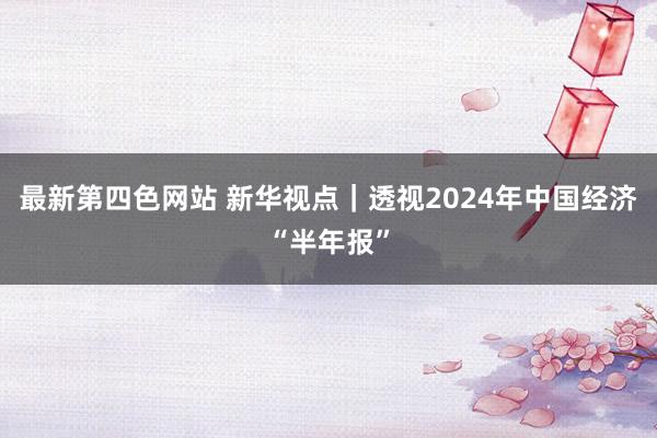 最新第四色网站 新华视点｜透视2024年中国经济“半年报”