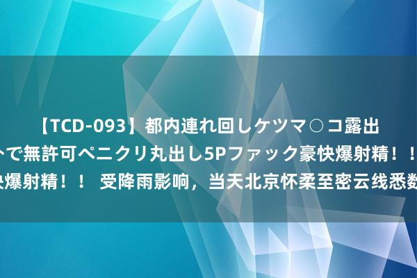 【TCD-093】都内連れ回しケツマ○コ露出 ド変態ニューハーフ野外で無許可ペニクリ丸出し5Pファック豪快爆射精！！ 受降雨影响，当天北京怀柔至密云线悉数列车临时停运