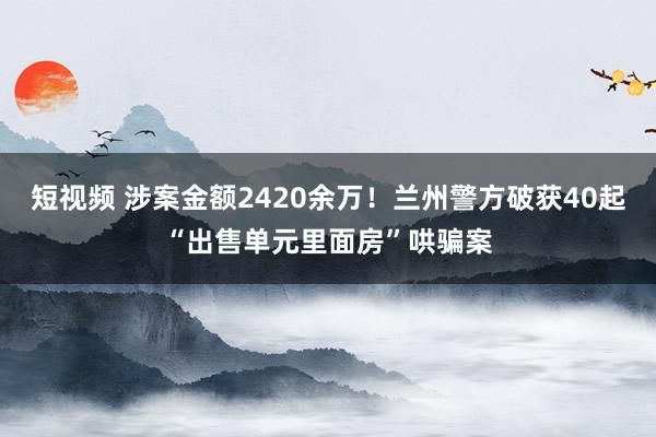 短视频 涉案金额2420余万！兰州警方破获40起“出售单元里面房”哄骗案