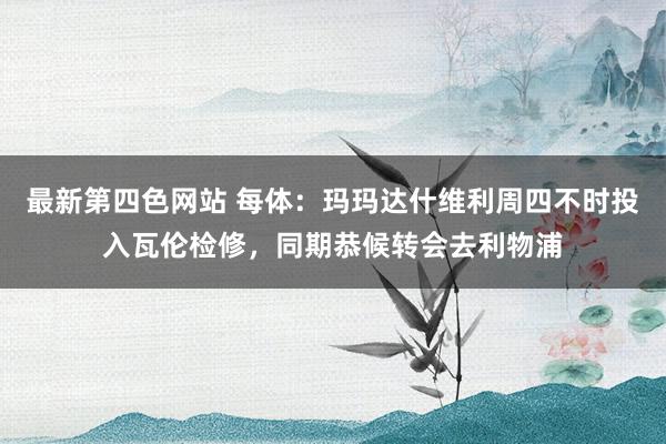 最新第四色网站 每体：玛玛达什维利周四不时投入瓦伦检修，同期恭候转会去利物浦