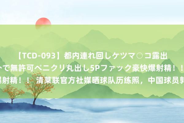 【TCD-093】都内連れ回しケツマ○コ露出 ド変態ニューハーフ野外で無許可ペニクリ丸出し5Pファック豪快爆射精！！ 清莱联官方社媒晒球队历练照，中国球员郭田雨已参与合练