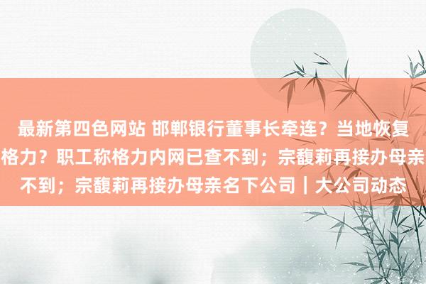 最新第四色网站 邯郸银行董事长牵连？当地恢复：属实；王自由已离开格力？职工称格力内网已查不到；宗馥莉再接办母亲名下公司｜大公司动态