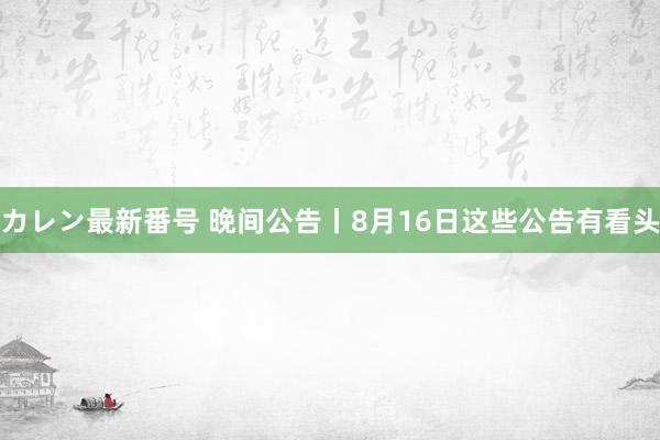 カレン最新番号 晚间公告丨8月16日这些公告有看头