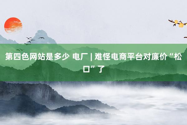 第四色网站是多少 电厂 | 难怪电商平台对廉价“松口”了