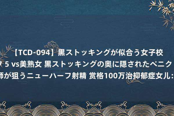 【TCD-094】黒ストッキングが似合う女子校生は美脚ニューハーフ 5 vs美熟女 黒ストッキングの奥に隠されたペニクリを痴女教師が狙うニューハーフ射精 赏格100万治抑郁症女儿：比抑郁更可怕的，是错过孩子的求救信号