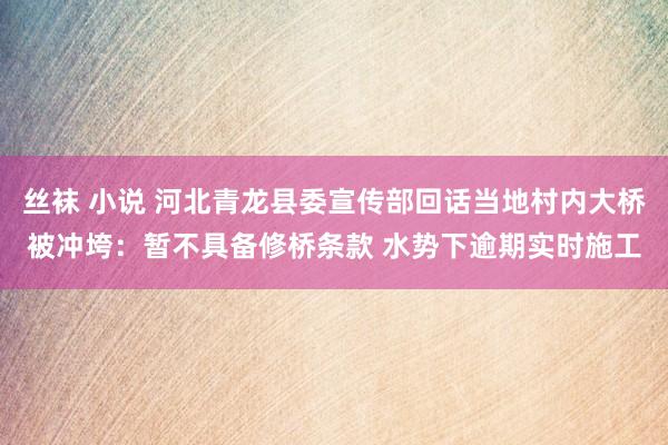 丝袜 小说 河北青龙县委宣传部回话当地村内大桥被冲垮：暂不具备修桥条款 水势下逾期实时施工