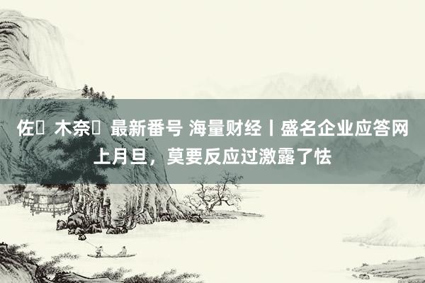 佐々木奈々最新番号 海量财经丨盛名企业应答网上月旦，莫要反应过激露了怯