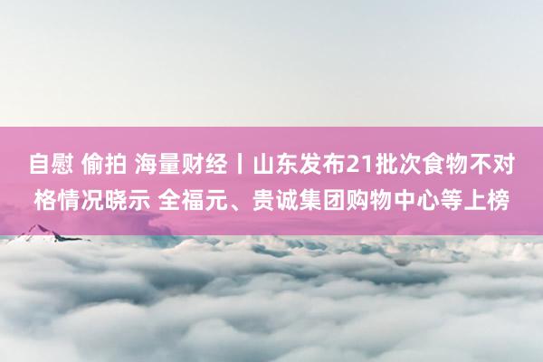 自慰 偷拍 海量财经丨山东发布21批次食物不对格情况晓示 全福元、贵诚集团购物中心等上榜