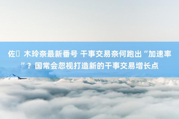 佐々木玲奈最新番号 干事交易奈何跑出“加速率”？国常会忽视打造新的干事交易增长点