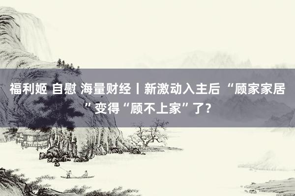 福利姬 自慰 海量财经丨新激动入主后 “顾家家居”变得“顾不上家”了？