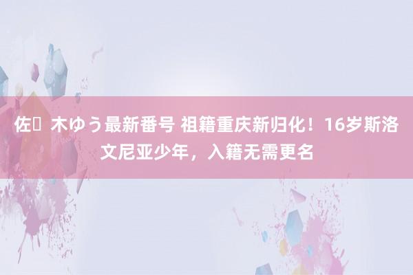 佐々木ゆう最新番号 祖籍重庆新归化！16岁斯洛文尼亚少年，入籍无需更名