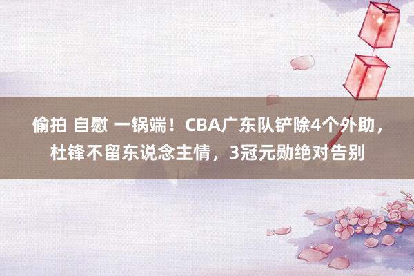 偷拍 自慰 一锅端！CBA广东队铲除4个外助，杜锋不留东说念主情，3冠元勋绝对告别